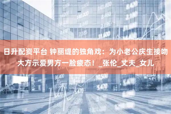 日升配资平台 钟丽缇的独角戏：为小老公庆生接吻大方示爱男方一脸疲态！_张伦_丈夫_女儿