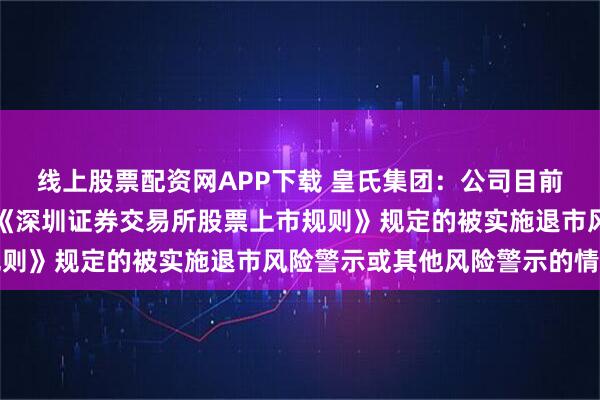 线上股票配资网APP下载 皇氏集团：公司目前经营正常，未发现存在《深圳证券交易所股票上市规则》规定的被实施退市风险警示或其他风险警示的情形