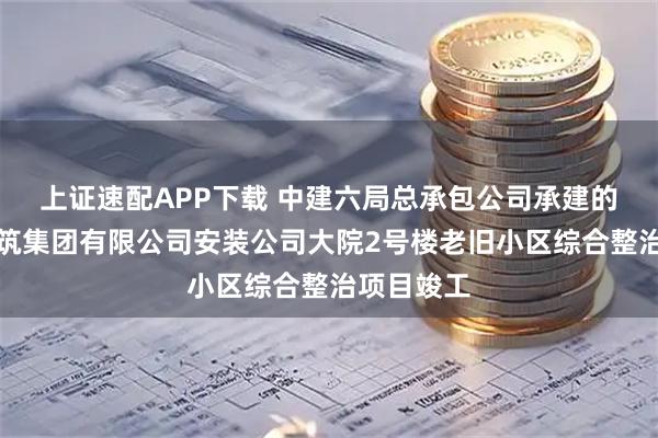 上证速配APP下载 中建六局总承包公司承建的中电建建筑集团有限公司安装公司大院2号楼老旧小区综合整治项目竣工