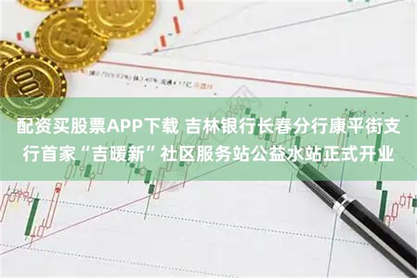 配资买股票APP下载 吉林银行长春分行康平街支行首家“吉暖新”社区服务站公益水站正式开业