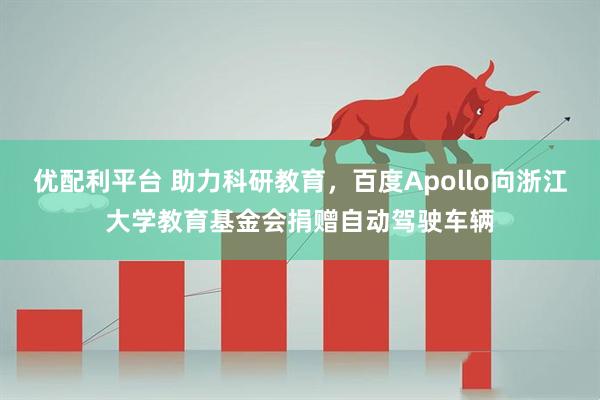 优配利平台 助力科研教育，百度Apollo向浙江大学教育基金会捐赠自动驾驶车辆