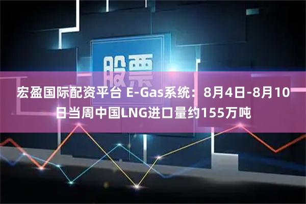 宏盈国际配资平台 E-Gas系统：8月4日-8月10日当周中国LNG进口量约155万吨