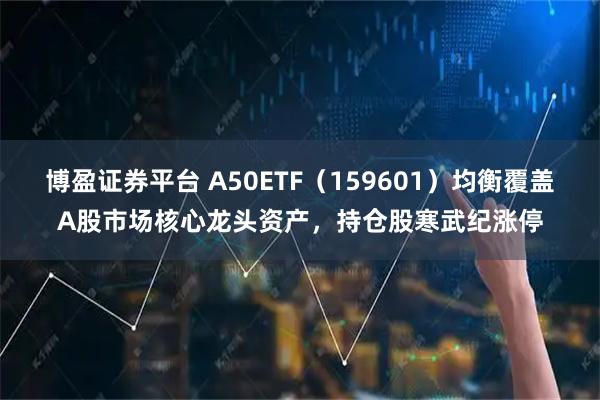 博盈证券平台 A50ETF(159601)均衡覆盖A股市场核心龙头资产,持仓股寒武纪涨停