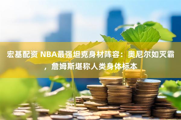 宏基配资 NBA最强坦克身材阵容:奥尼尔如灭霸,詹姆斯堪称人类身体标本