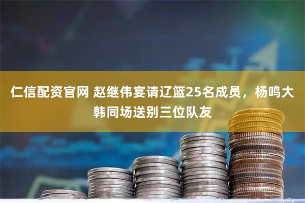 仁信配资官网 赵继伟宴请辽篮25名成员，杨鸣大韩同场送别三位队友
