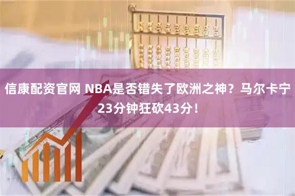 信康配资官网 NBA是否错失了欧洲之神?马尔卡宁23分钟狂砍43分!
