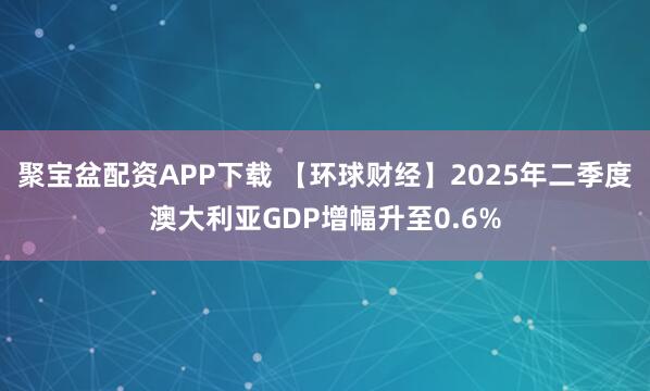 聚宝盆配资APP下载 【环球财经】2025年二季度澳大利亚GDP增幅升至0.6%