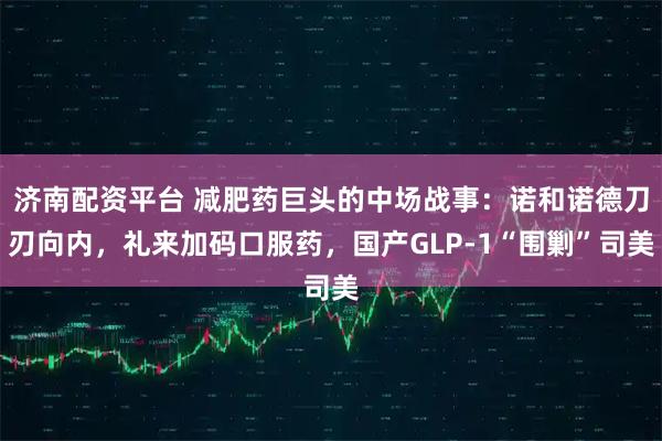 济南配资平台 减肥药巨头的中场战事：诺和诺德刀刃向内，礼来加码口服药，国产GLP-1“围剿”司美