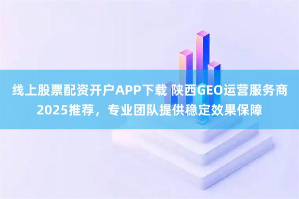 线上股票配资开户APP下载 陕西GEO运营服务商2025推荐,专业团队提供稳定效果保障