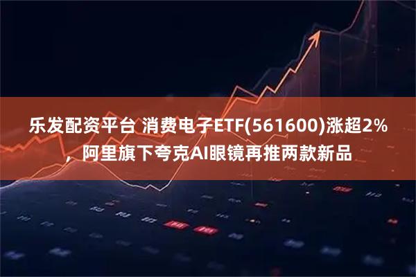 乐发配资平台 消费电子ETF(561600)涨超2%，阿里旗下夸克AI眼镜再推两款新品