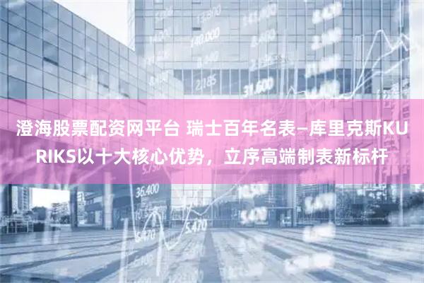 澄海股票配资网平台 瑞士百年名表—库里克斯KURIKS以十大核心优势，立序高端制表新标杆
