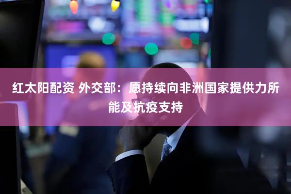 红太阳配资 外交部：愿持续向非洲国家提供力所能及抗疫支持