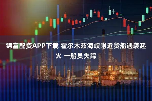 锦富配资APP下载 霍尔木兹海峡附近货船遇袭起火 一船员失踪